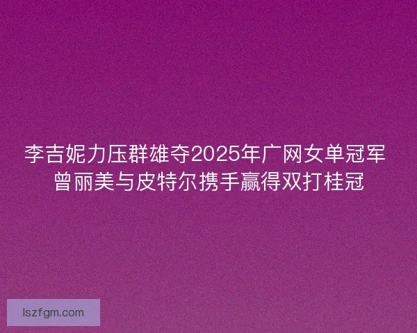 李吉妮力压群雄夺2025年广网女单冠军 曾丽美与皮特尔携手赢得双打桂冠