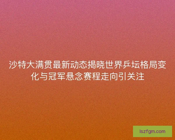 沙特大满贯最新动态揭晓世界乒坛格局变化与冠军悬念赛程走向引关注
